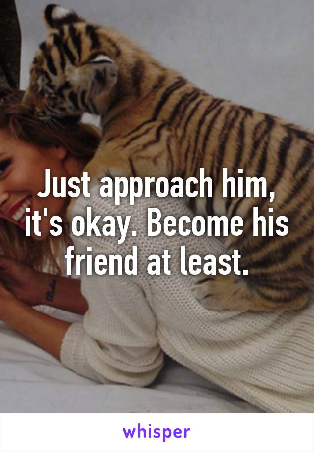 Just approach him, it's okay. Become his friend at least.