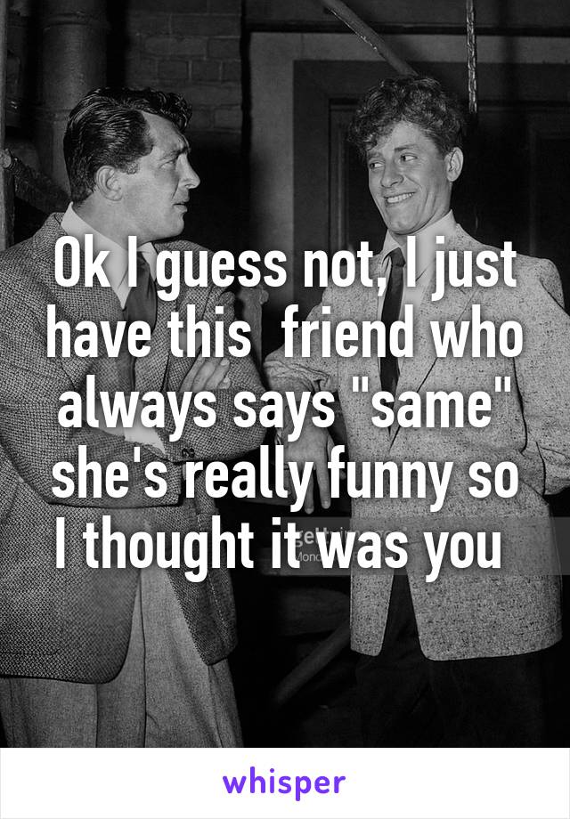 Ok I guess not, I just have this  friend who always says "same" she's really funny so I thought it was you 