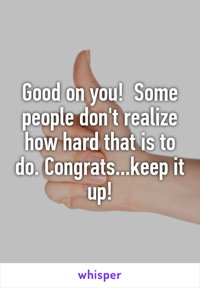 Good on you!  Some people don't realize how hard that is to do. Congrats...keep it up!