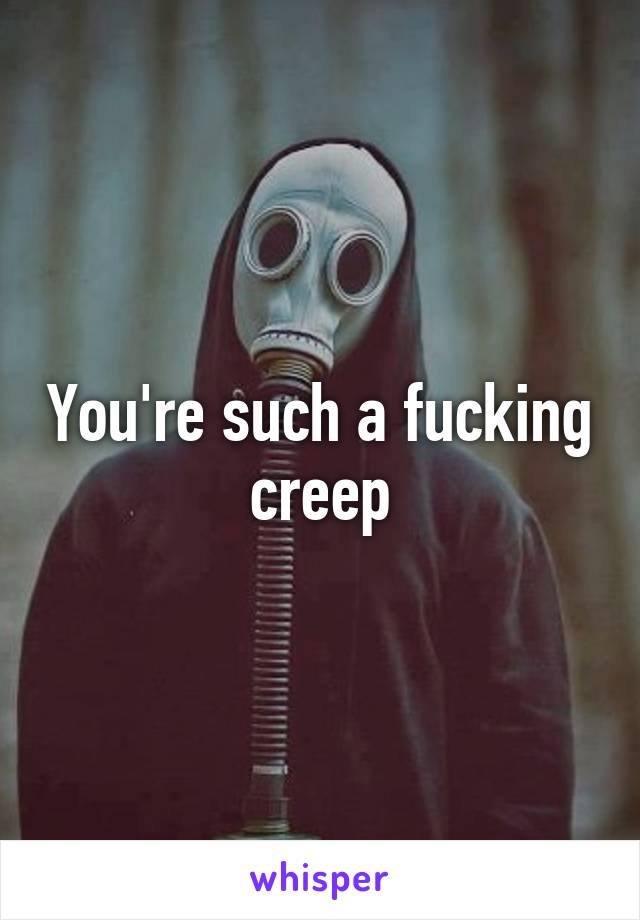 You're such a fucking creep