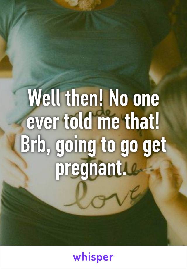 Well then! No one ever told me that! Brb, going to go get pregnant. 