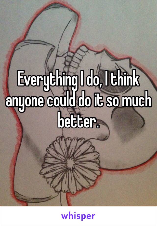Everything I do, I think anyone could do it so much better. 
