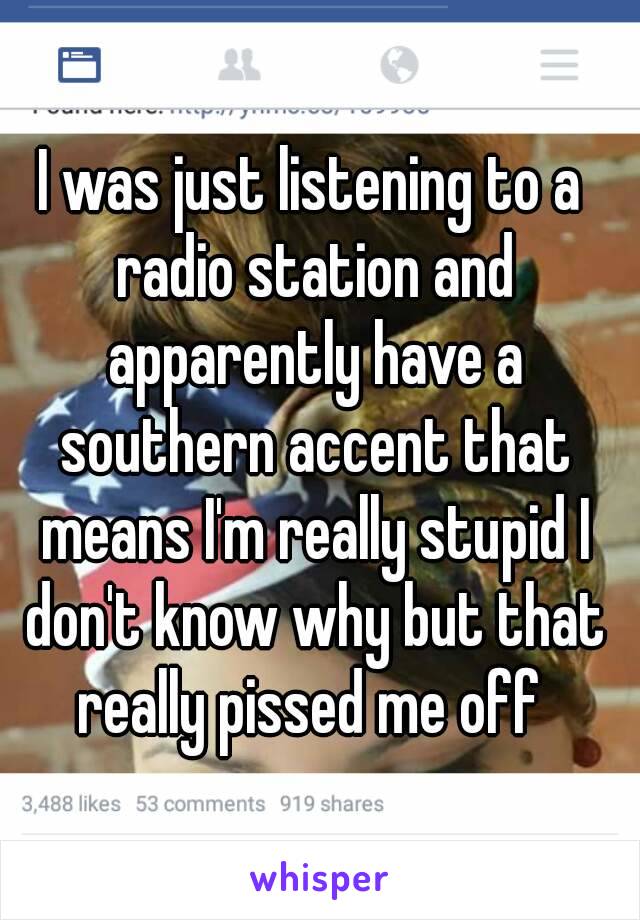 I was just listening to a radio station and apparently have a southern accent that means I'm really stupid I don't know why but that really pissed me off 