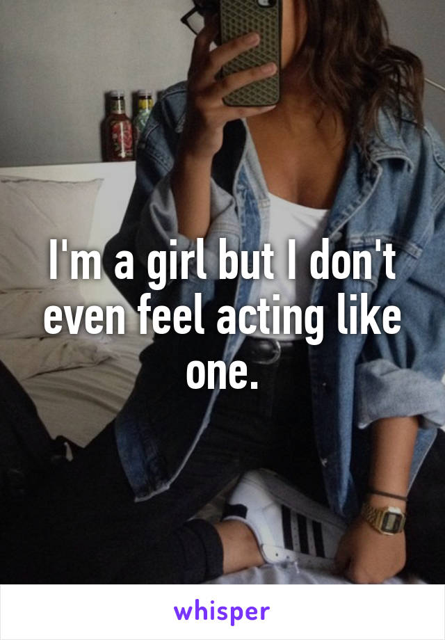 I'm a girl but I don't even feel acting like one.