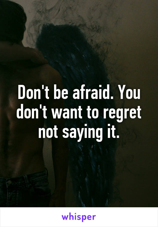 Don't be afraid. You don't want to regret not saying it.