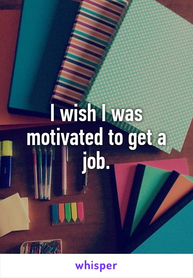 I wish I was motivated to get a job.