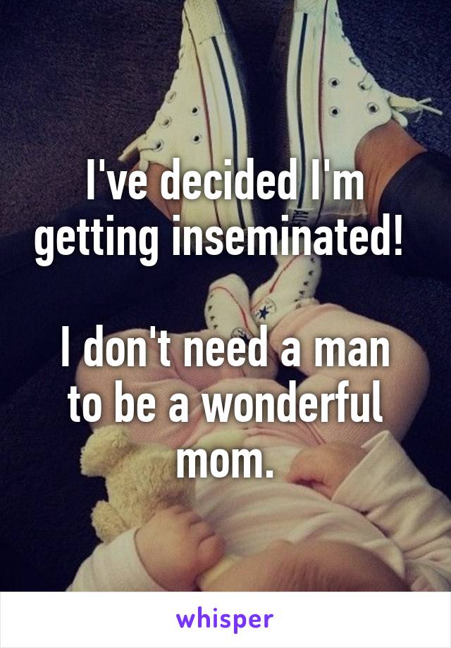 I've decided I'm getting inseminated! 

I don't need a man to be a wonderful mom.