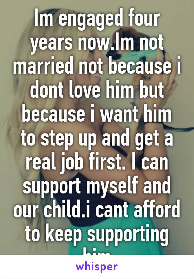 Im engaged four years now.Im not married not because i dont love him but because i want him to step up and get a real job first. I can support myself and our child.i cant afford to keep supporting him