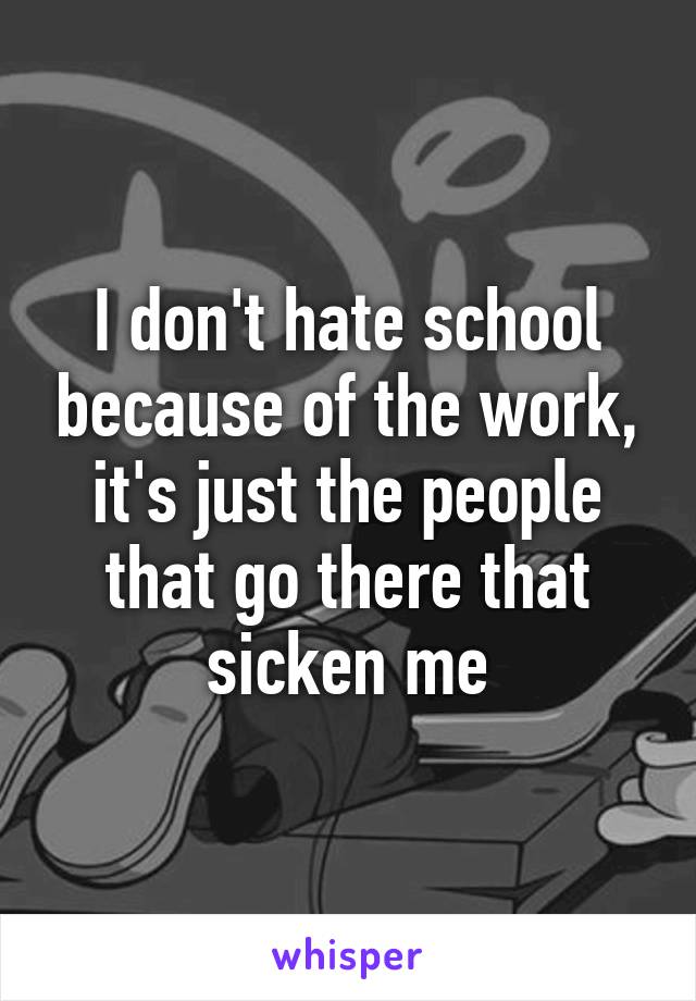 I don't hate school because of the work, it's just the people that go there that sicken me