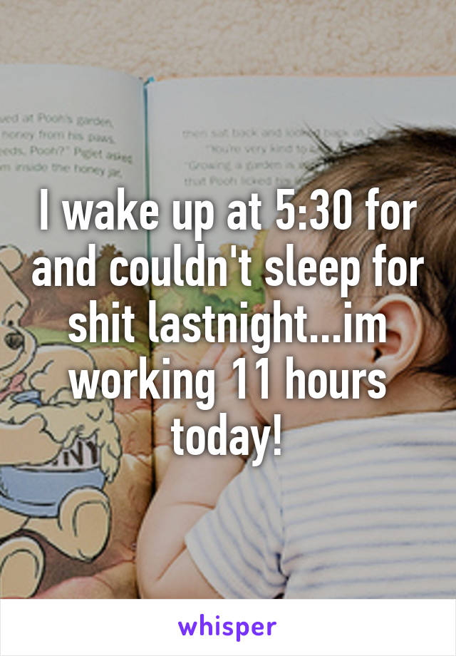 I wake up at 5:30 for and couldn't sleep for shit lastnight...im working 11 hours today!