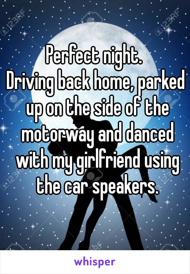 Perfect night. 
Driving back home, parked up on the side of the motorway and danced with my girlfriend using the car speakers.