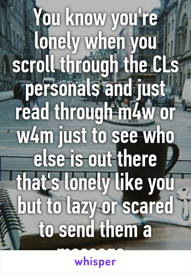 You know you're lonely when you scroll through the CLs personals and just read through m4w or w4m just to see who else is out there that's lonely like you but to lazy or scared to send them a message..
