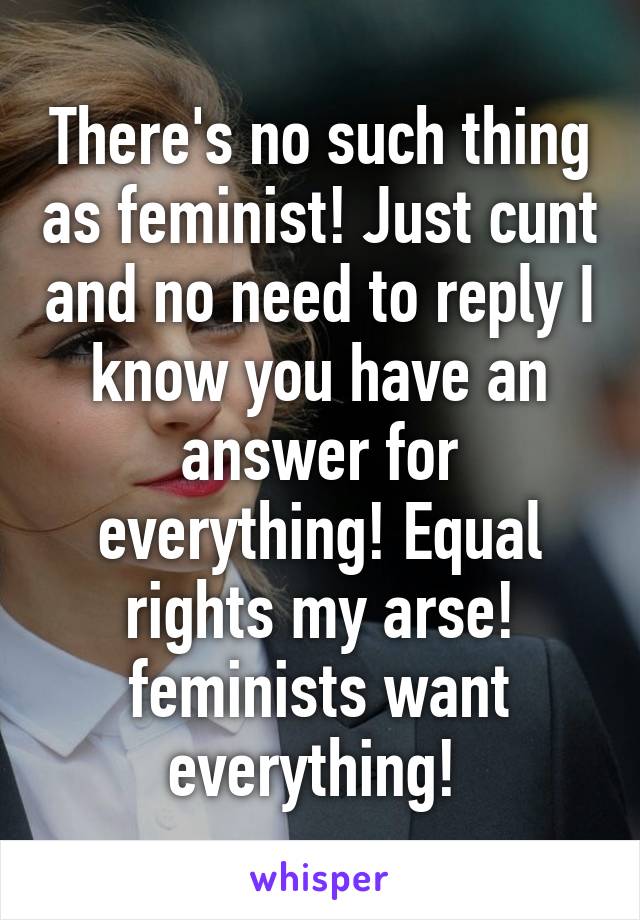 There's no such thing as feminist! Just cunt and no need to reply I know you have an answer for everything! Equal rights my arse! feminists want everything! 