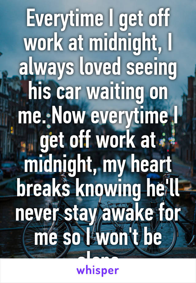 Everytime I get off work at midnight, I always loved seeing his car waiting on me. Now everytime I get off work at midnight, my heart breaks knowing he'll never stay awake for me so I won't be alone