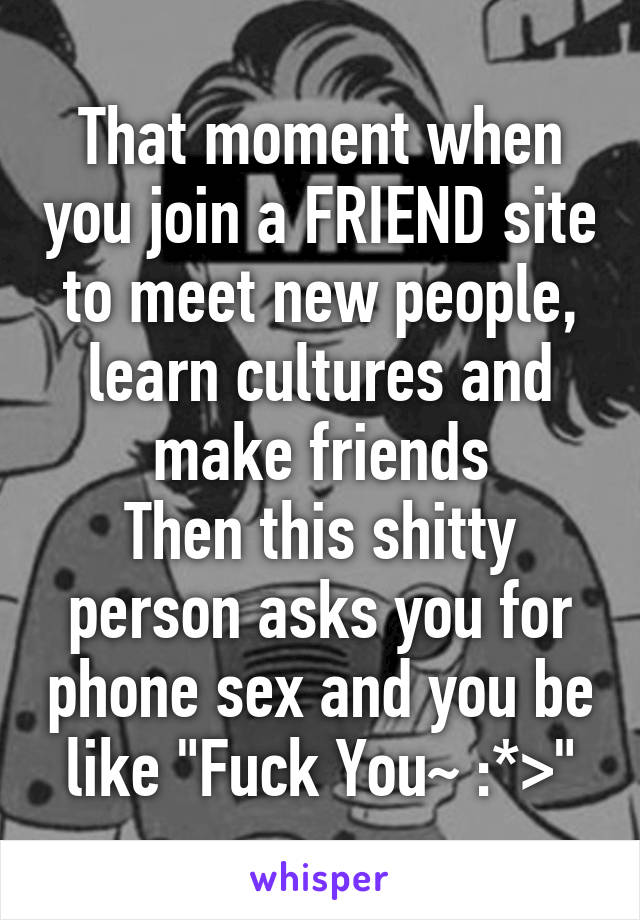 That moment when you join a FRIEND site to meet new people, learn cultures and make friends
Then this shitty person asks you for phone sex and you be like "Fuck You~ :*>"
