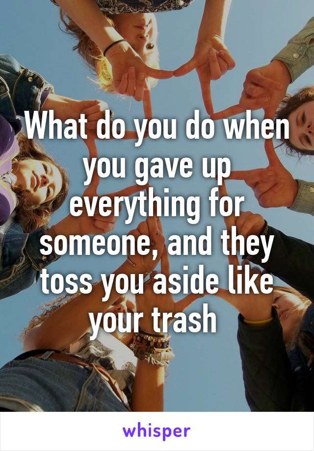 What do you do when you gave up everything for someone, and they toss you aside like your trash 