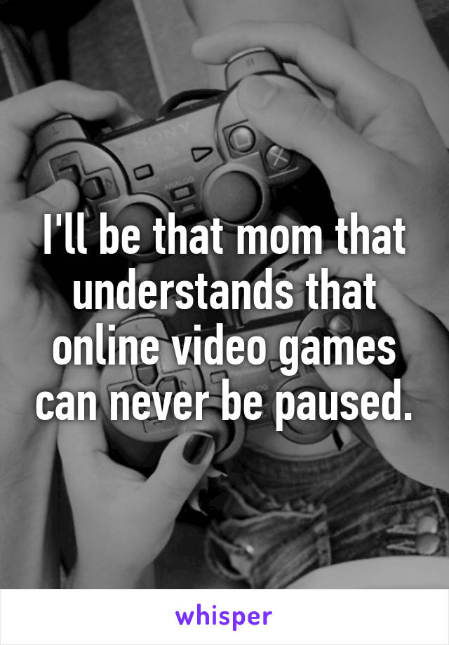 I'll be that mom that understands that online video games can never be paused.
