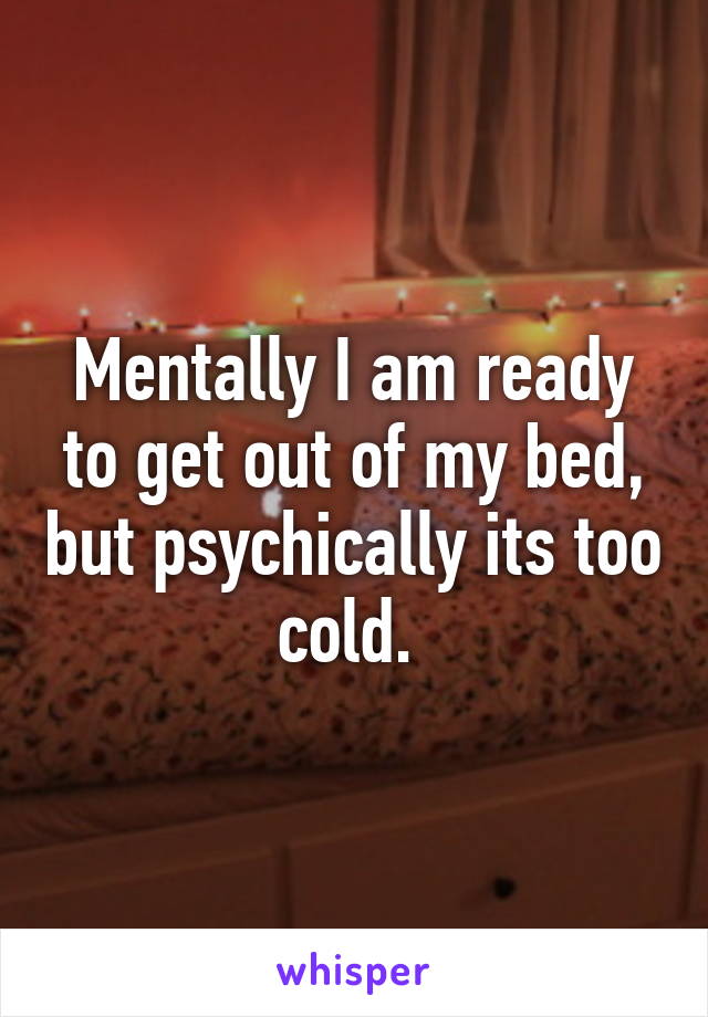 Mentally I am ready to get out of my bed, but psychically its too cold. 
