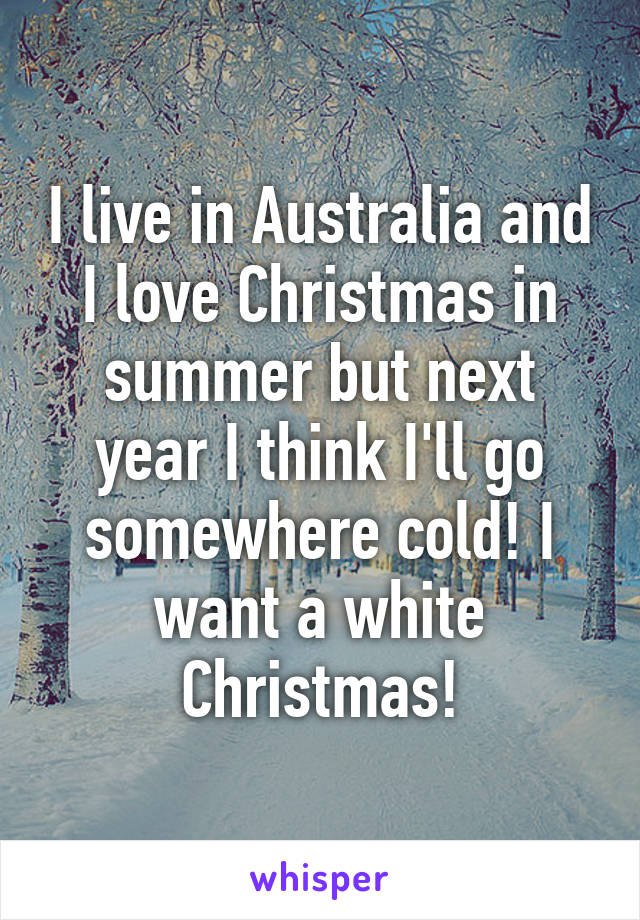 I live in Australia and I love Christmas in summer but next year I think I'll go somewhere cold! I want a white Christmas!
