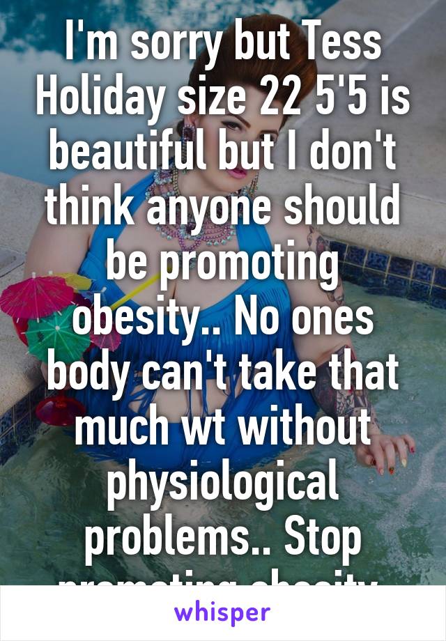 I'm sorry but Tess Holiday size 22 5'5 is beautiful but I don't think anyone should be promoting obesity.. No ones body can't take that much wt without physiological problems.. Stop promoting obesity.