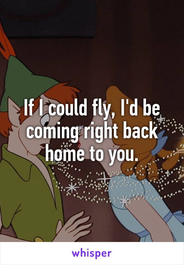 If I could fly, I'd be coming right back home to you.