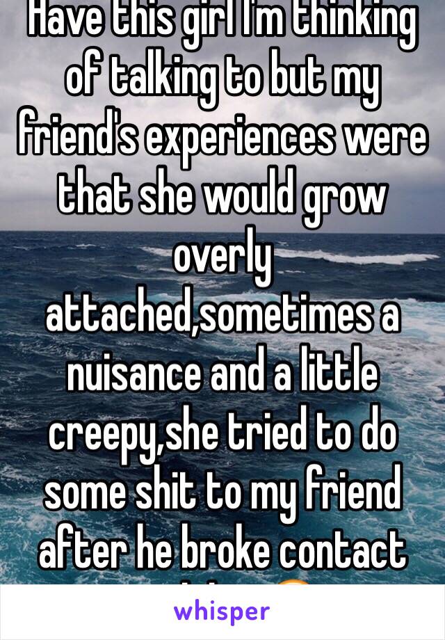Have this girl I'm thinking of talking to but my friend's experiences were that she would grow overly attached,sometimes a nuisance and a little creepy,she tried to do some shit to my friend after he broke contact with her😐