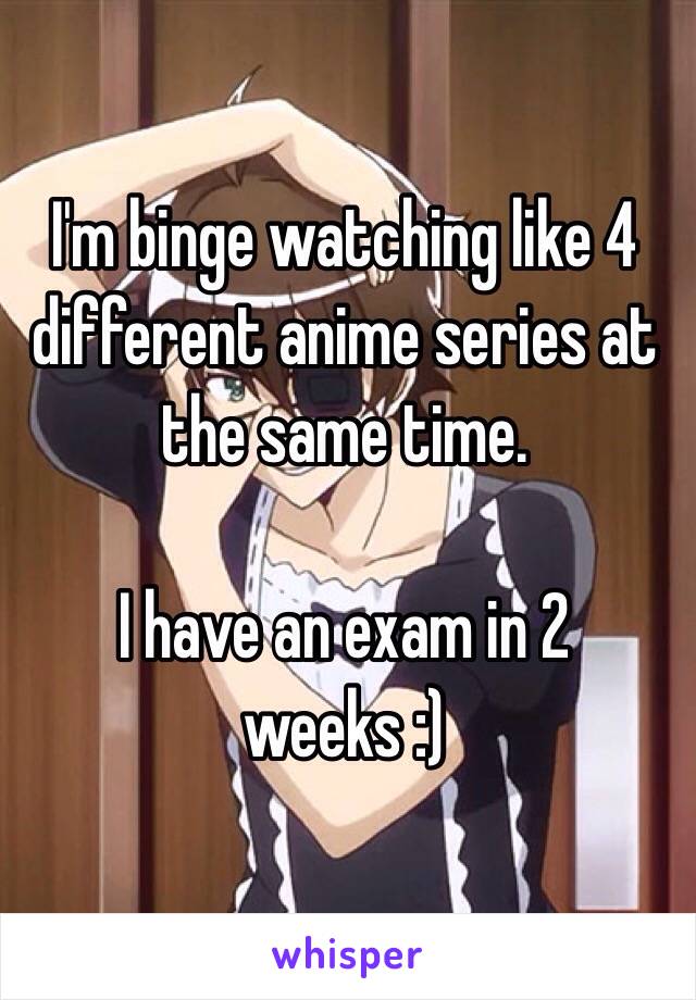 I'm binge watching like 4 different anime series at the same time.

I have an exam in 2 weeks :)