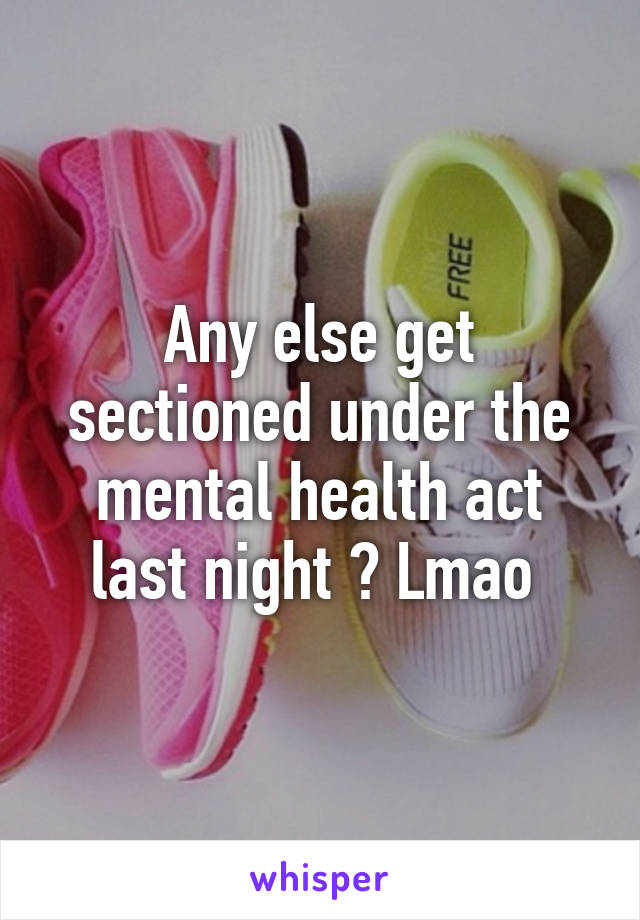 Any else get sectioned under the mental health act last night ? Lmao 