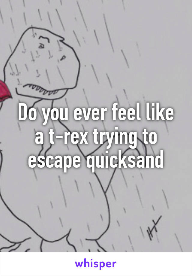 Do you ever feel like a t-rex trying to escape quicksand