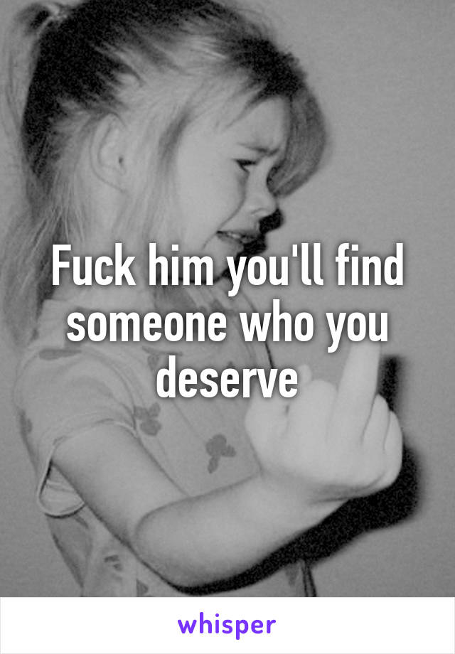 Fuck him you'll find someone who you deserve