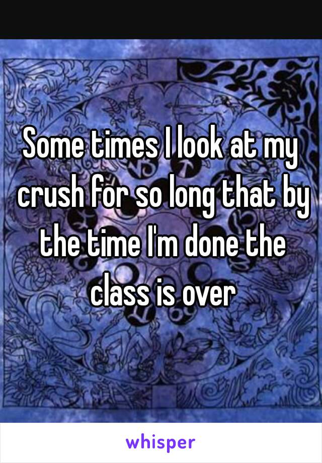 Some times I look at my crush for so long that by the time I'm done the class is over