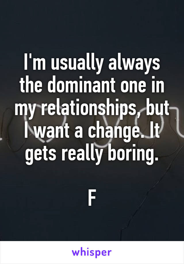 I'm usually always the dominant one in my relationships, but I want a change. It gets really boring.

F