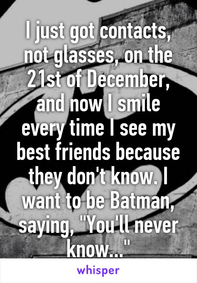 I just got contacts, not glasses, on the 21st of December, and now I smile every time I see my best friends because they don't know. I want to be Batman, saying, "You'll never know..."