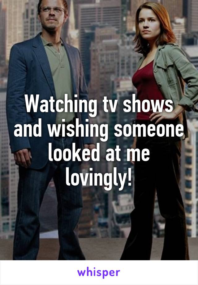Watching tv shows and wishing someone looked at me lovingly!