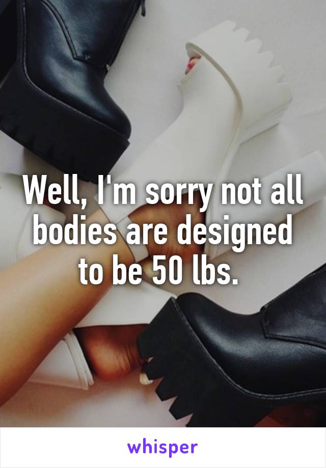 Well, I'm sorry not all bodies are designed to be 50 lbs. 