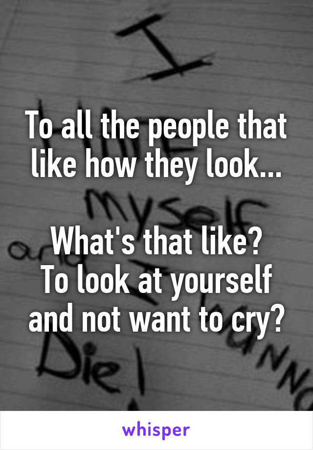 To all the people that like how they look...

What's that like?
To look at yourself and not want to cry?