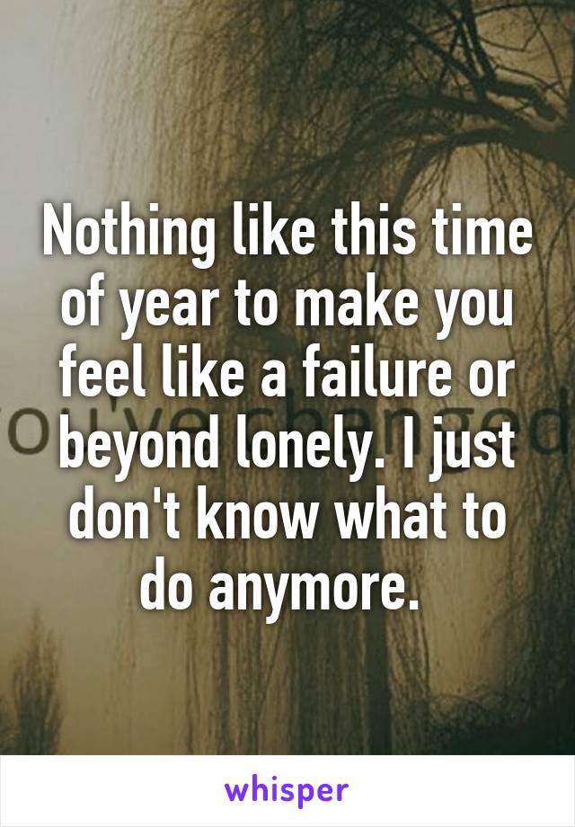 Nothing like this time of year to make you feel like a failure or beyond lonely. I just don't know what to do anymore. 
