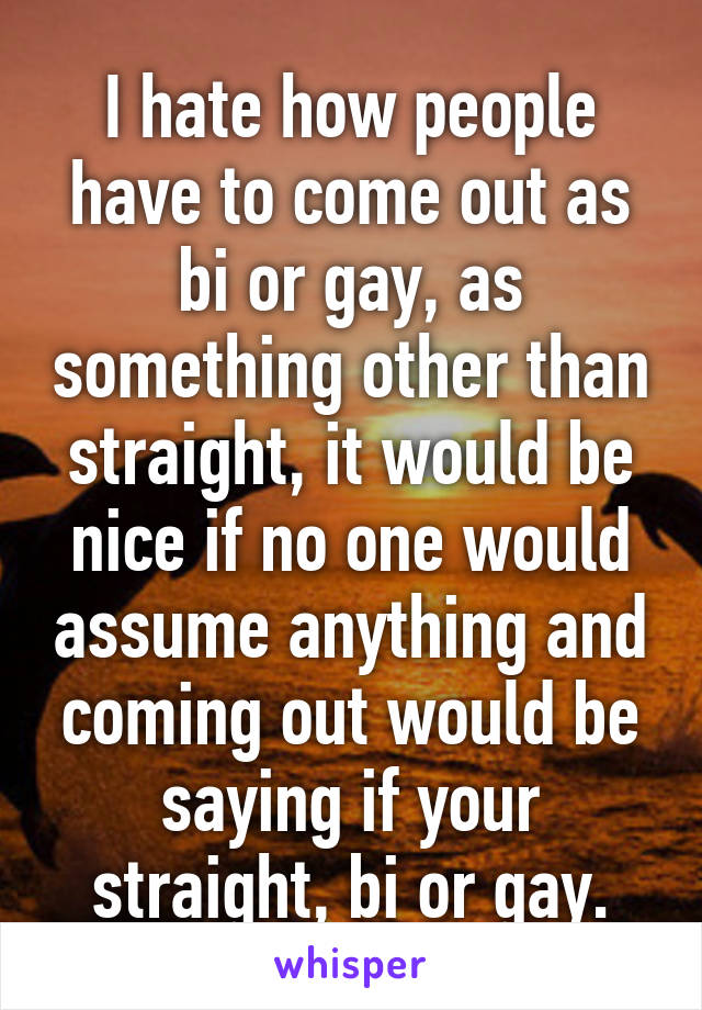 I hate how people have to come out as bi or gay, as something other than straight, it would be nice if no one would assume anything and coming out would be saying if your straight, bi or gay.