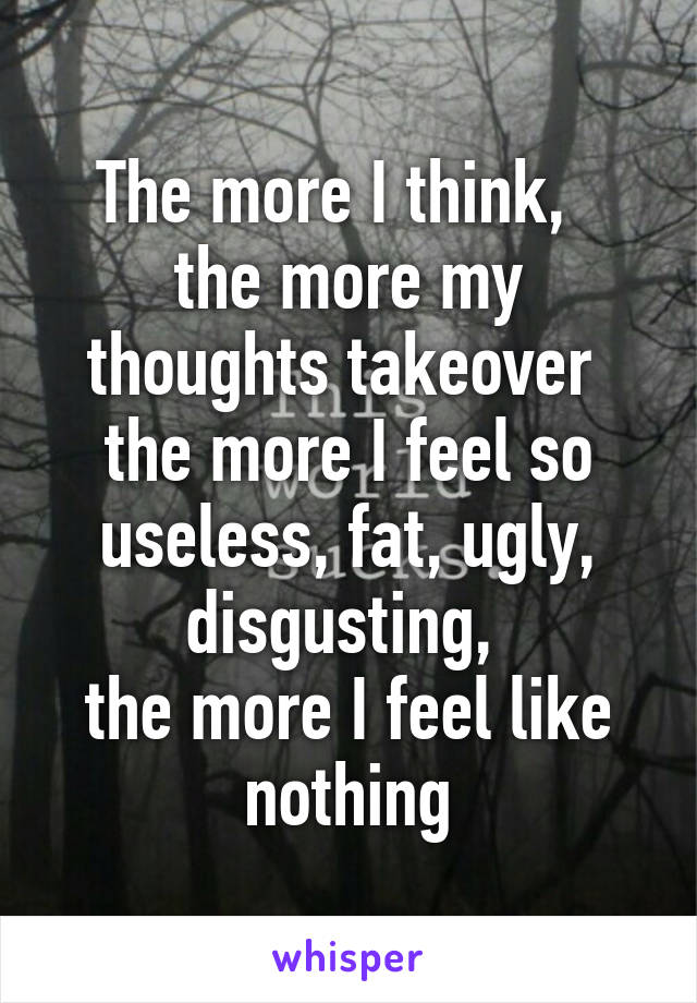 The more I think,  
the more my thoughts takeover 
the more I feel so useless, fat, ugly, disgusting, 
the more I feel like nothing