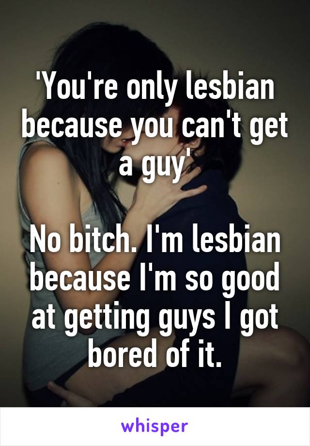 'You're only lesbian because you can't get a guy'

No bitch. I'm lesbian because I'm so good at getting guys I got bored of it.