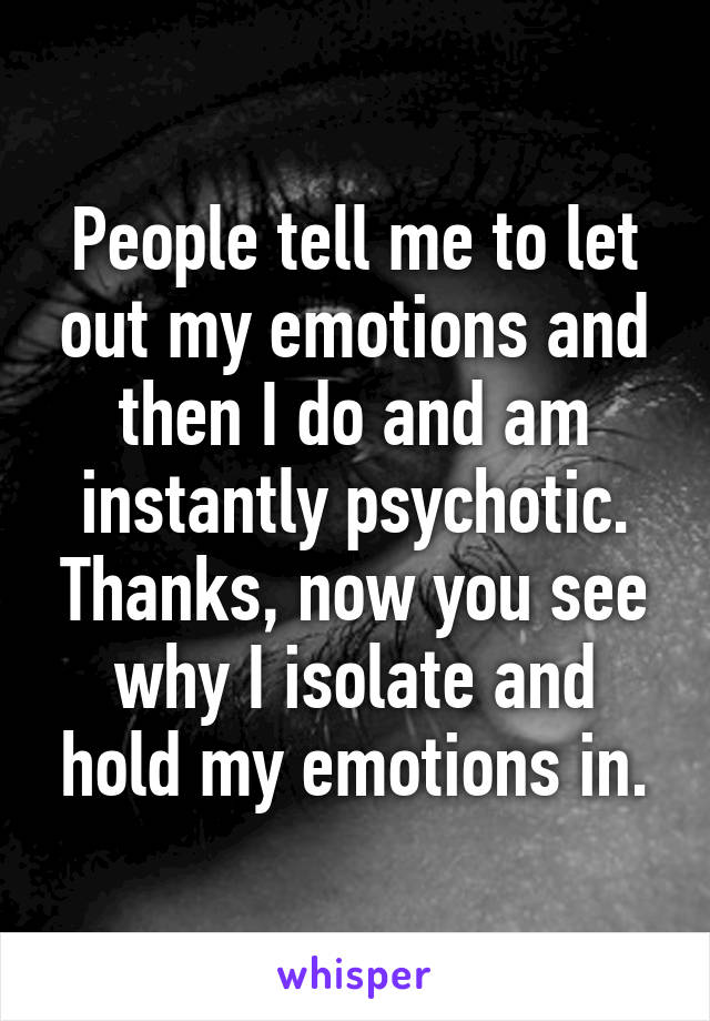People tell me to let out my emotions and then I do and am instantly psychotic. Thanks, now you see why I isolate and hold my emotions in.