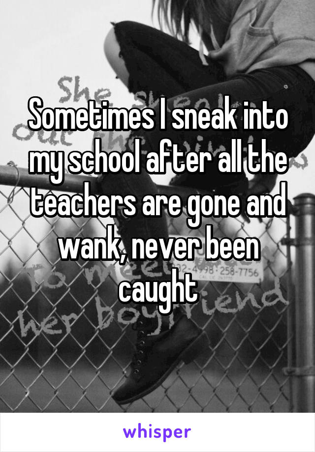 Sometimes I sneak into my school after all the teachers are gone and wank, never been caught
