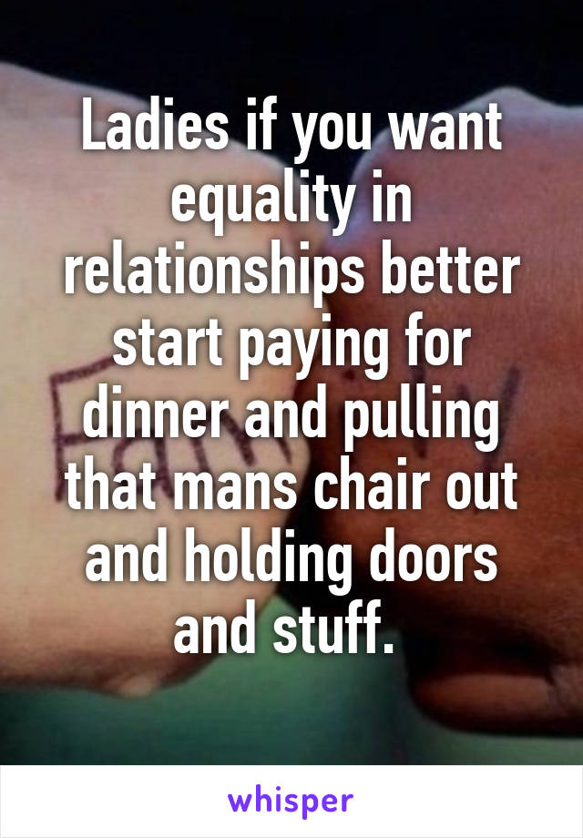Ladies if you want equality in relationships better start paying for dinner and pulling that mans chair out and holding doors and stuff. 
