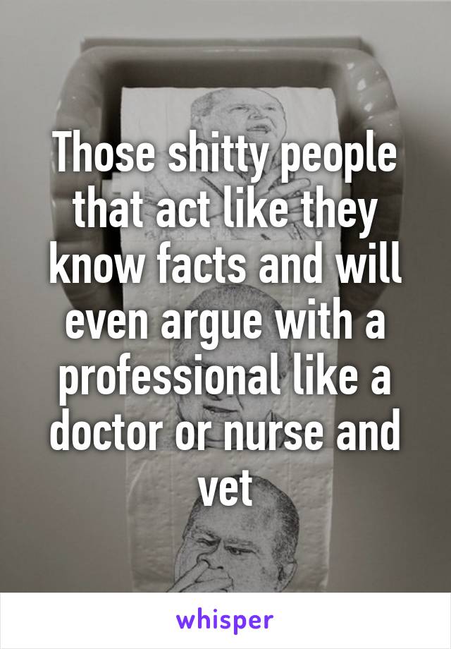 Those shitty people that act like they know facts and will even argue with a professional like a doctor or nurse and vet
