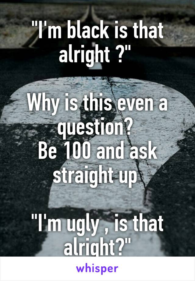 "I'm black is that alright ?" 

Why is this even a question? 
Be 100 and ask straight up 

"I'm ugly , is that alright?"