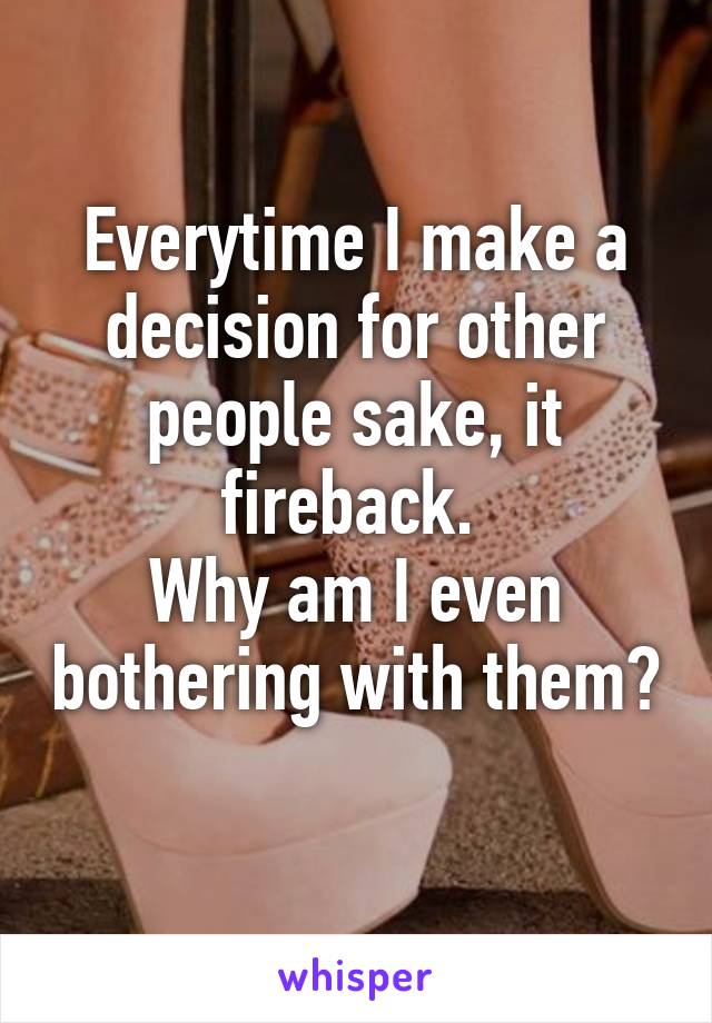 Everytime I make a decision for other people sake, it fireback. 
Why am I even bothering with them? 