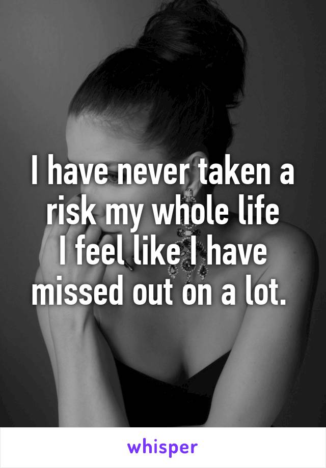 I have never taken a risk my whole life
I feel like I have missed out on a lot. 