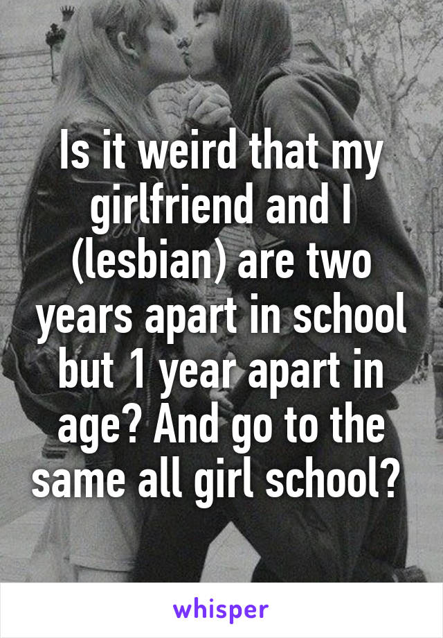 Is it weird that my girlfriend and I (lesbian) are two years apart in school but 1 year apart in age? And go to the same all girl school? 