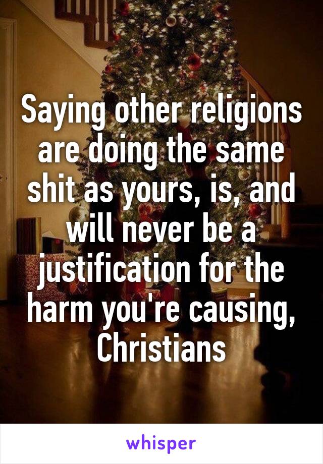 Saying other religions are doing the same shit as yours, is, and will never be a justification for the harm you're causing, Christians