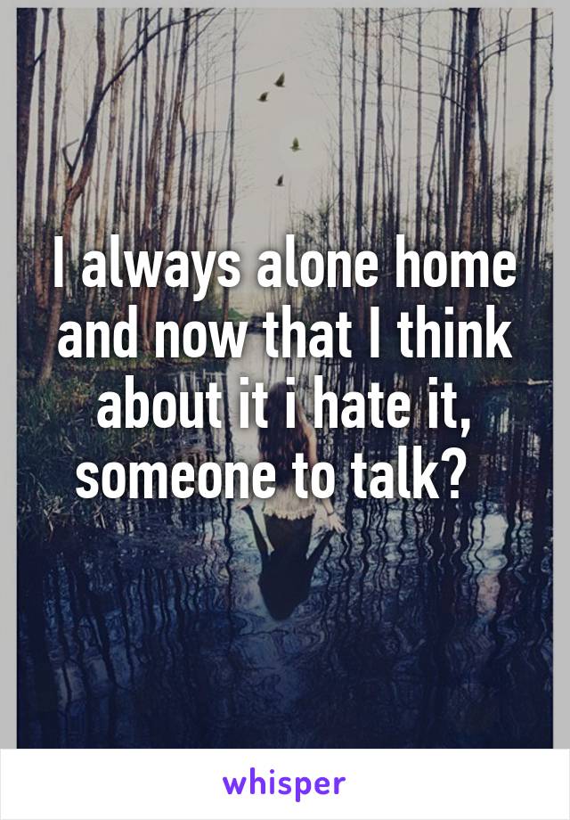 I always alone home and now that I think about it i hate it, someone to talk?  
